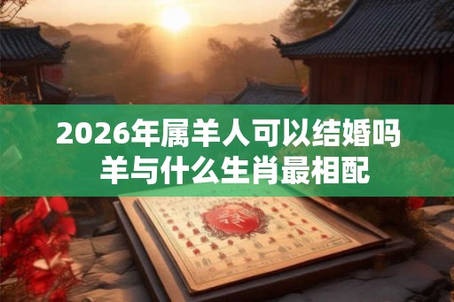 2026年属羊人可以结婚吗 羊与什么生肖最相配 2026年属羊人可以结婚吗 羊与什么生肖最相配