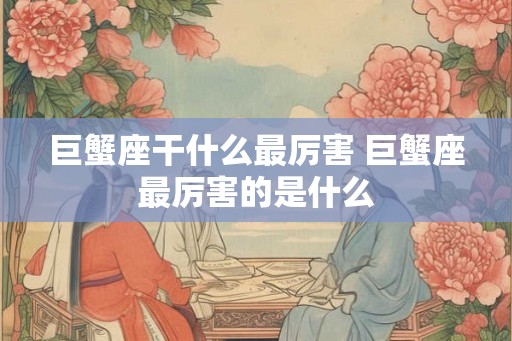 巨蟹座干什么最厉害 巨蟹座最厉害的是什么 巨蟹座干什么最厉害 巨蟹座最厉害的是什么