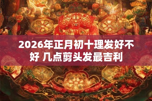2026年正月初十理发好不好 几点剪头发最吉利