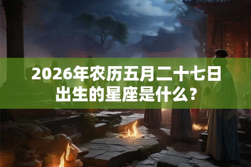 2026年农历五月二十七日出生的星座是什么？