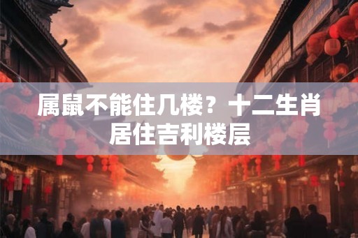 属鼠不能住几楼?十二生肖居住吉利楼层 属鼠不能住几楼?十二生肖居住吉利楼层