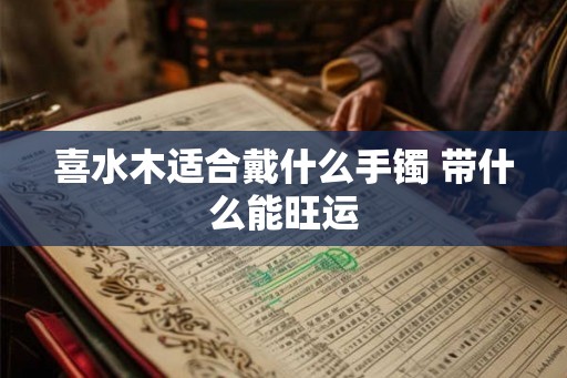 喜水木适合戴什么手镯 带什么能旺运 喜水木适合戴什么手镯 带什么能旺运