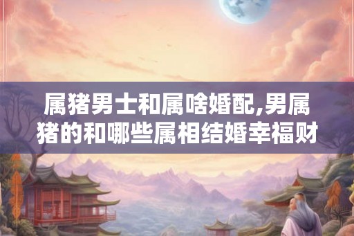 属猪男士和属啥婚配,男属猪的和哪些属相结婚幸福财运旺 属猪男士和属啥婚配,男属猪的和哪些属相结婚幸福财运旺