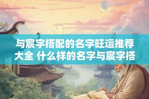 与宸字搭配的名字旺运推荐大全 什么样的名字与宸字搭配旺运