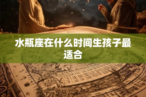 水瓶座在什么时间生孩子最适合 水瓶座在什么时间生孩子最适合