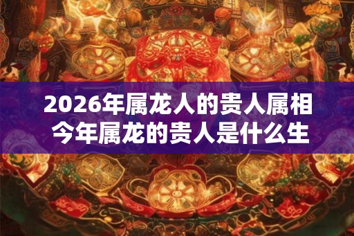 2026年属龙人的贵人属相 今年属龙的贵人是什么生肖