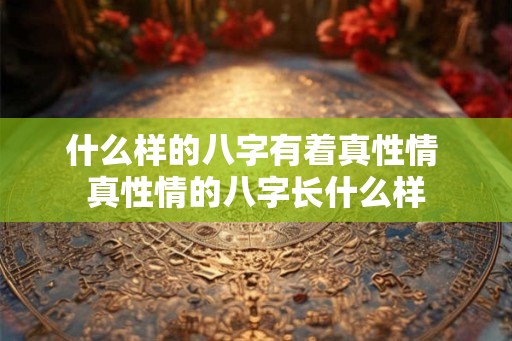 什么样的八字有着真性情 真性情的八字长什么样 什么样的八字有着真性情 真性情的八字长什么样