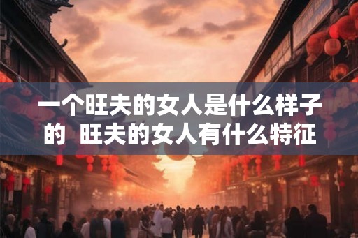 一个旺夫的女人是什么样子的  旺夫的女人有什么特征