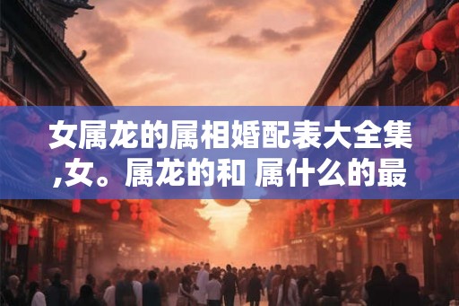 女属龙的属相婚配表大全集,女。属龙的和 属什么的最般配 女属龙的属相婚配表大全集,女。属龙的和 属什么的最般配