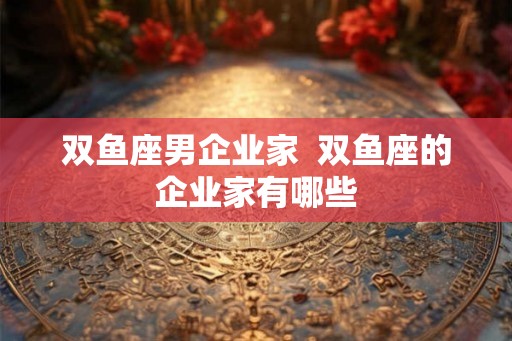 双鱼座男企业家 双鱼座的企业家有哪些 双鱼座男企业家 双鱼座的企业家有哪些