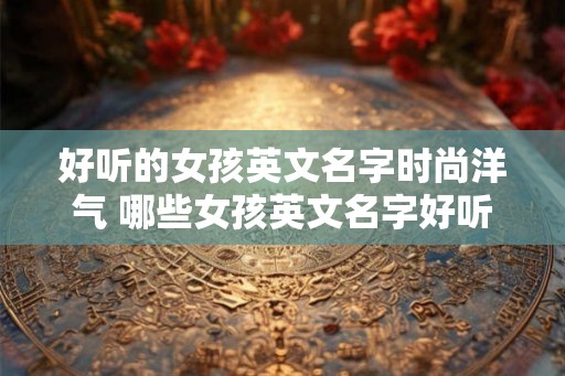 好听的女孩英文名字时尚洋气 哪些女孩英文名字好听又时尚洋气 好听的女孩英文名字时尚洋气 哪些女孩英文名字好听又时尚洋气