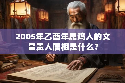 2005年乙酉年属鸡人的文昌贵人属相是什么? 2005年乙酉年属鸡人的文昌贵人属相是什么?