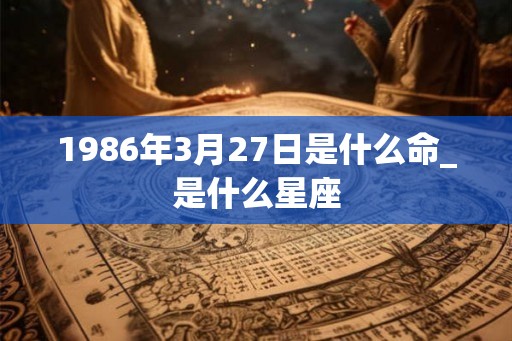 1986年3月27日是什么命_是什么星座 1986年3月27日是什么命_是什么星座