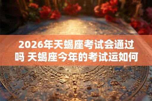 2026年天蝎座考试会通过吗 天蝎座今年的考试运如何