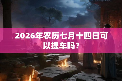 2026年农历七月十四日可以提车吗？