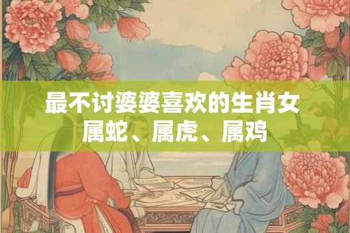 最不讨婆婆喜欢的生肖女 属蛇、属虎、属鸡