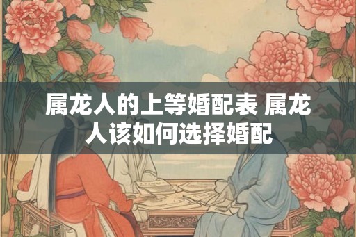 属龙人的上等婚配表 属龙人该如何选择婚配 属龙人的上等婚配表 属龙人该如何选择婚配