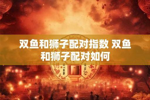 双鱼和狮子配对指数 双鱼和狮子配对如何