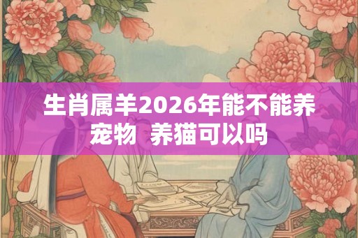 生肖属羊2026年能不能养宠物  养猫可以吗