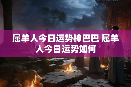 属羊人今日运势神巴巴 属羊人今日运势如何