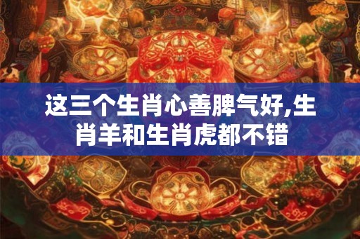 这三个生肖心善脾气好,生肖羊和生肖虎都不错 这三个生肖心善脾气好,生肖羊和生肖虎都不错