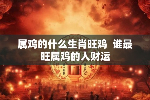 属鸡的什么生肖旺鸡  谁最旺属鸡的人财运