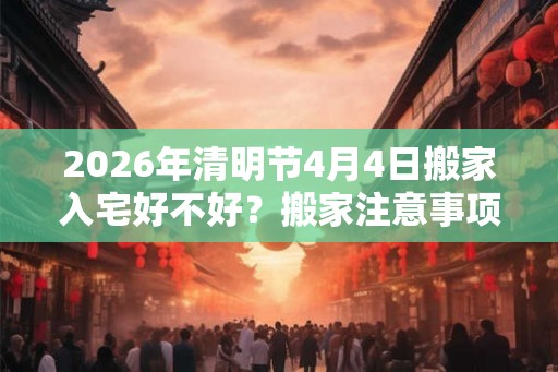 2026年清明节4月4日搬家入宅好不好？搬家注意事项大全！