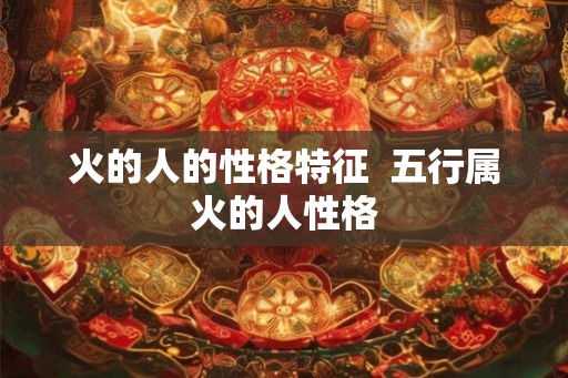 火的人的性格特征 五行属火的人性格 火的人的性格特征 五行属火的人性格