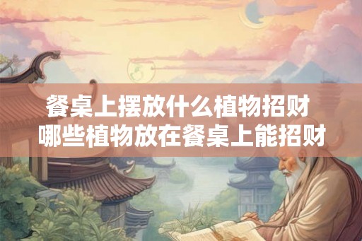 餐桌上摆放什么植物招财 哪些植物放在餐桌上能招财