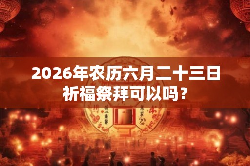 2026年农历六月二十三日祈福祭拜可以吗? 2026年农历六月二十三日祈福祭拜可以吗?