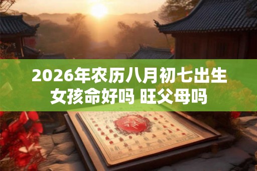 2026年农历八月初七出生女孩命好吗 旺父母吗 2026年农历八月初七出生女孩命好吗 旺父母吗