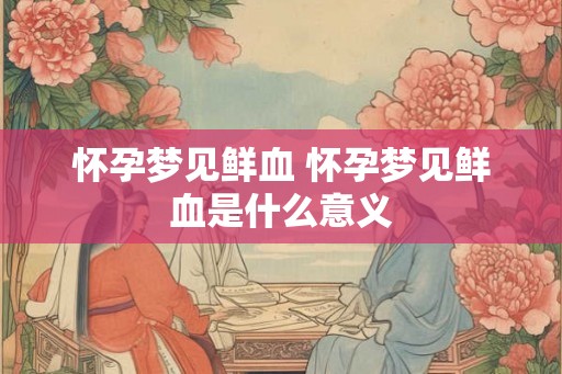 怀孕梦见鲜血 怀孕梦见鲜血是什么意义