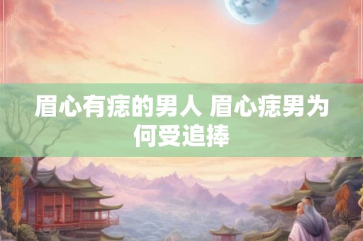 眉心有痣的男人 眉心痣男为何受追捧 眉心有痣的男人 眉心痣男为何受追捧