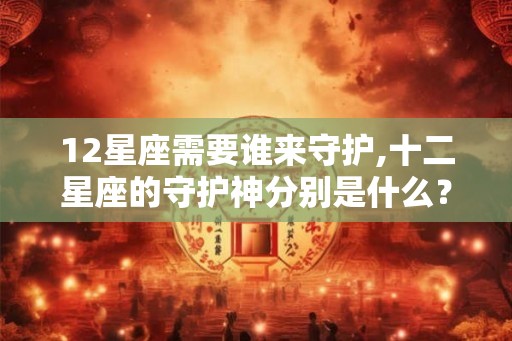 12星座需要谁来守护,十二星座的守护神分别是什么? 12星座需要谁来守护,十二星座的守护神分别是什么?