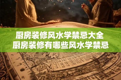厨房装修风水学禁忌大全 厨房装修有哪些风水学禁忌 厨房装修风水学禁忌大全 厨房装修有哪些风水学禁忌