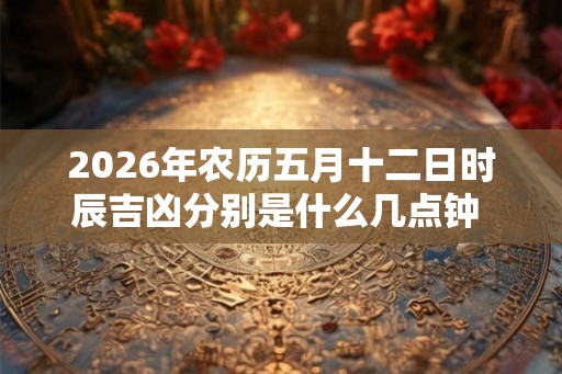 2026年农历五月十二日时辰吉凶分别是什么几点钟 黄历查询