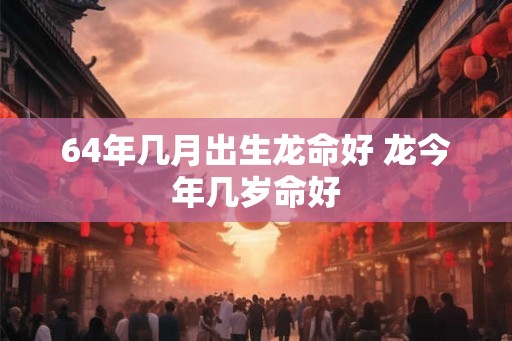 64年几月出生龙命好 龙今年几岁命好