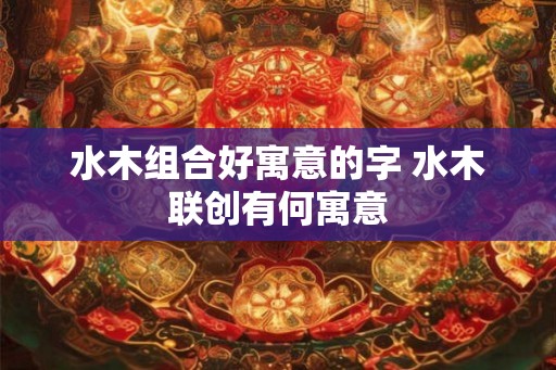 水木组合好寓意的字 水木联创有何寓意