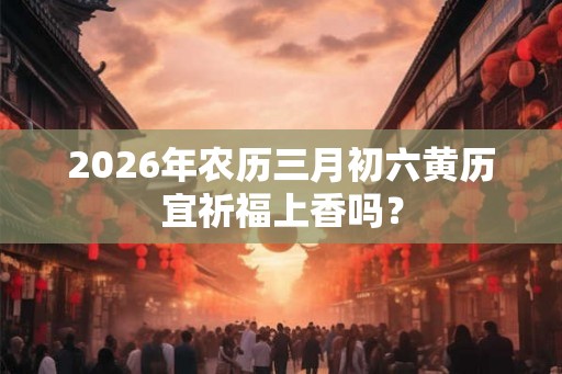 2026年农历三月初六黄历宜祈福上香吗？