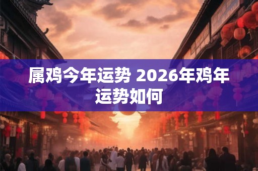 属鸡今年运势 2026年鸡年运势如何