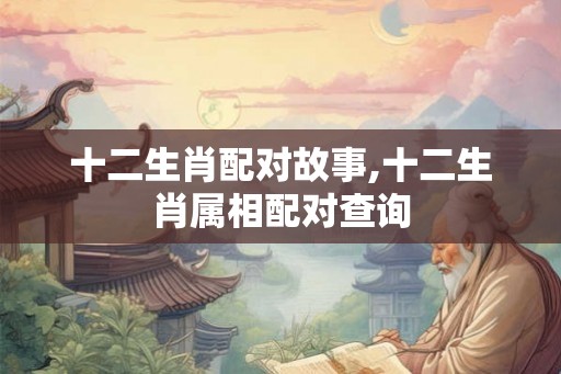 十二生肖配对故事,十二生肖属相配对查询
