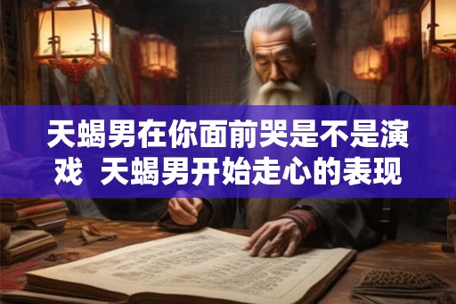 天蝎男在你面前哭是不是演戏  天蝎男开始走心的表现