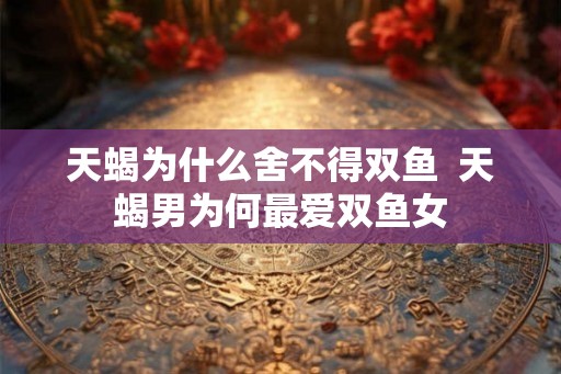 天蝎为什么舍不得双鱼 天蝎男为何最爱双鱼女 天蝎为什么舍不得双鱼 天蝎男为何最爱双鱼女