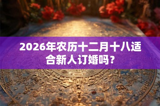 2026年农历十二月十八适合新人订婚吗？