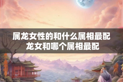 属龙女性的和什么属相最配 龙女和哪个属相最配