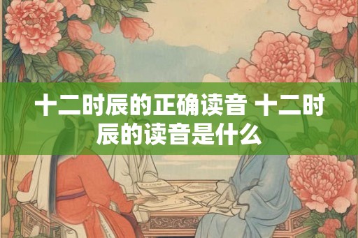 十二时辰的正确读音 十二时辰的读音是什么 十二时辰的正确读音 十二时辰的读音是什么