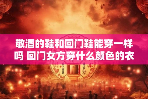 敬酒的鞋和回门鞋能穿一样吗 回门女方穿什么颜色的衣服