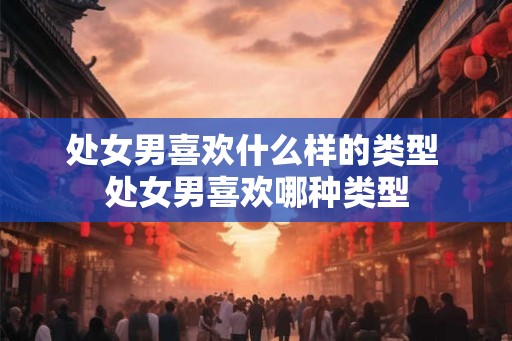处女男喜欢什么样的类型 处女男喜欢哪种类型