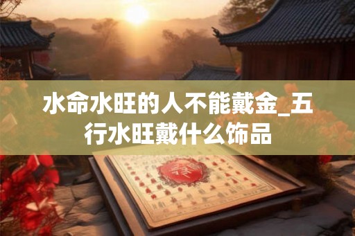 水命水旺的人不能戴金_五行水旺戴什么饰品