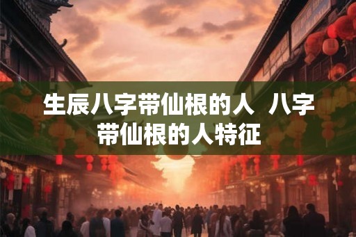 生辰八字带仙根的人  八字带仙根的人特征